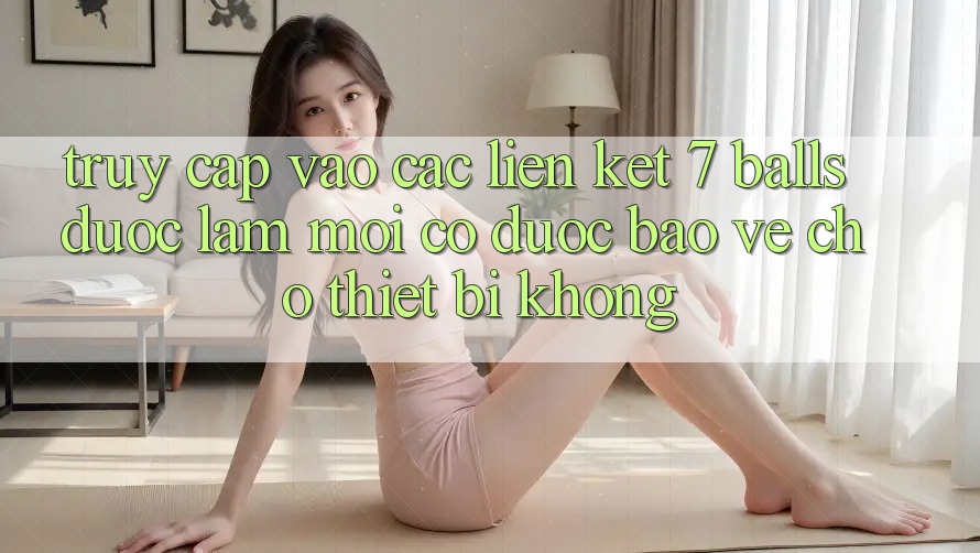 Truy cập vào các liên kết 7 balls được làm mới có được bảo vệ cho thiết bị không?