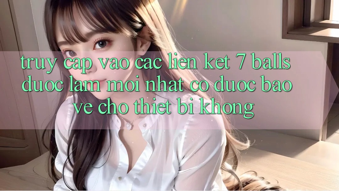 Truy cập vào các liên kết 7 balls được làm mới nhất có được bảo vệ cho thiết bị không?