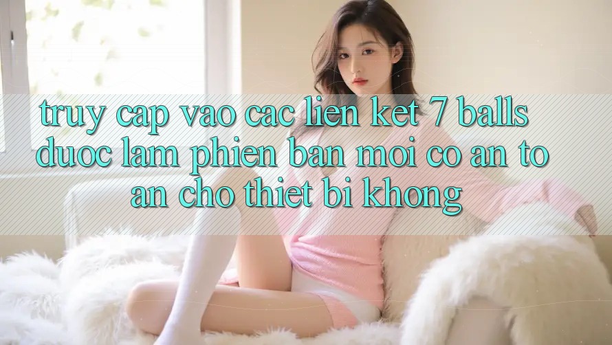 Truy cập vào các liên kết 7 balls được làm phiên bản mới có an toàn cho thiết bị không?