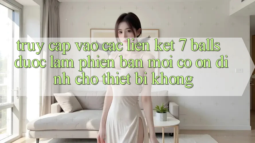 Truy cập vào các liên kết 7 balls được làm phiên bản mới có ổn định cho thiết bị không?