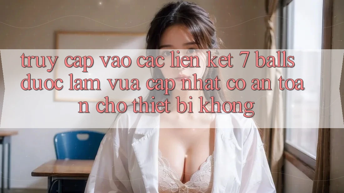 Truy cập vào các liên kết 7 balls được làm vừa cập nhật có an toàn cho thiết bị không?