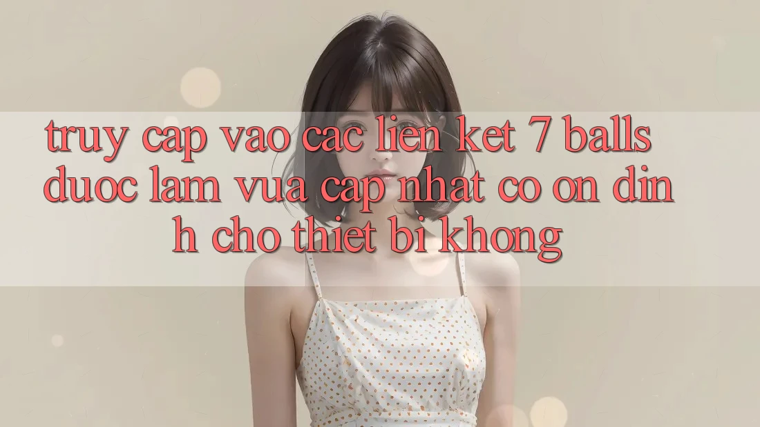 Truy cập vào các liên kết 7 balls được làm vừa cập nhật có ổn định cho thiết bị không?