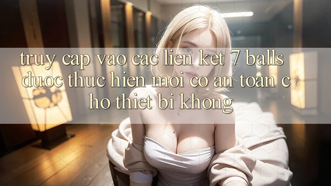 Truy cập vào các liên kết 7 balls được thực hiện mới có an toàn cho thiết bị không?