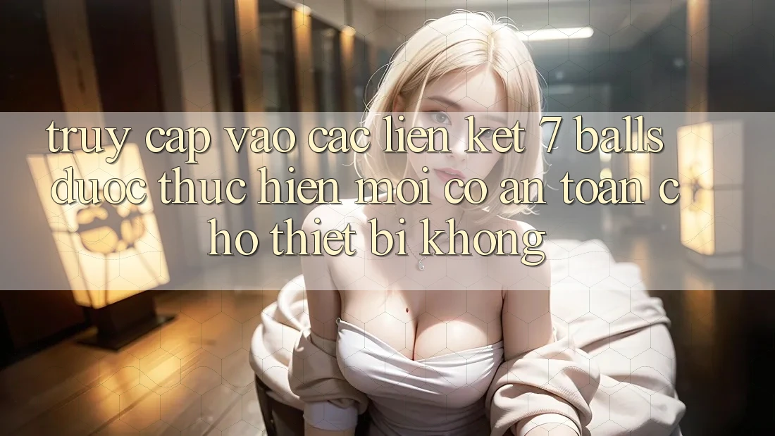 Truy cập vào các liên kết 7 balls được thực hiện mới có an toàn cho thiết bị không?