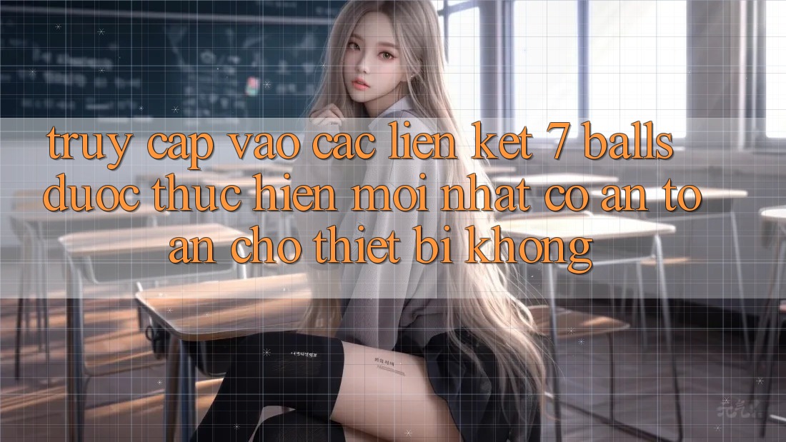 Truy cập vào các liên kết 7 balls được thực hiện mới nhất có an toàn cho thiết bị không?