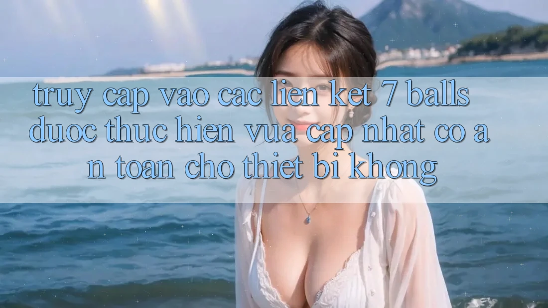 Truy cập vào các liên kết 7 balls được thực hiện vừa cập nhật có an toàn cho thiết bị không?