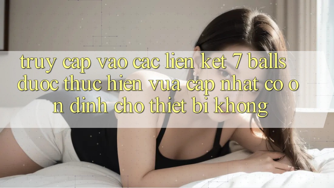 Truy cập vào các liên kết 7 balls được thực hiện vừa cập nhật có ổn định cho thiết bị không?
