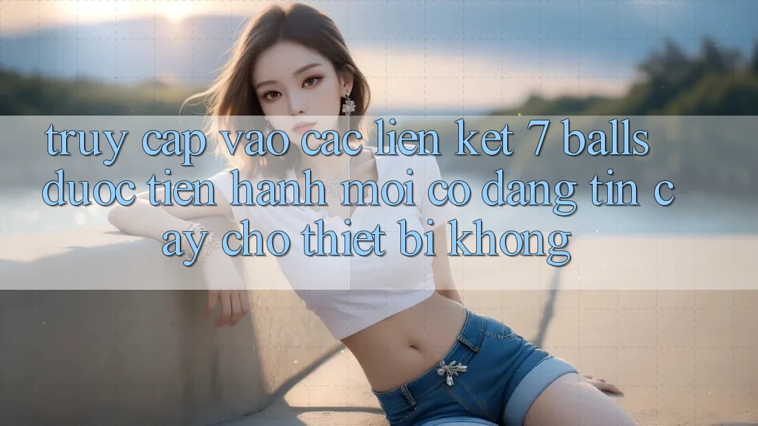 Truy cập vào các liên kết 7 balls được tiến hành mới có đáng tin cậy cho thiết bị không?