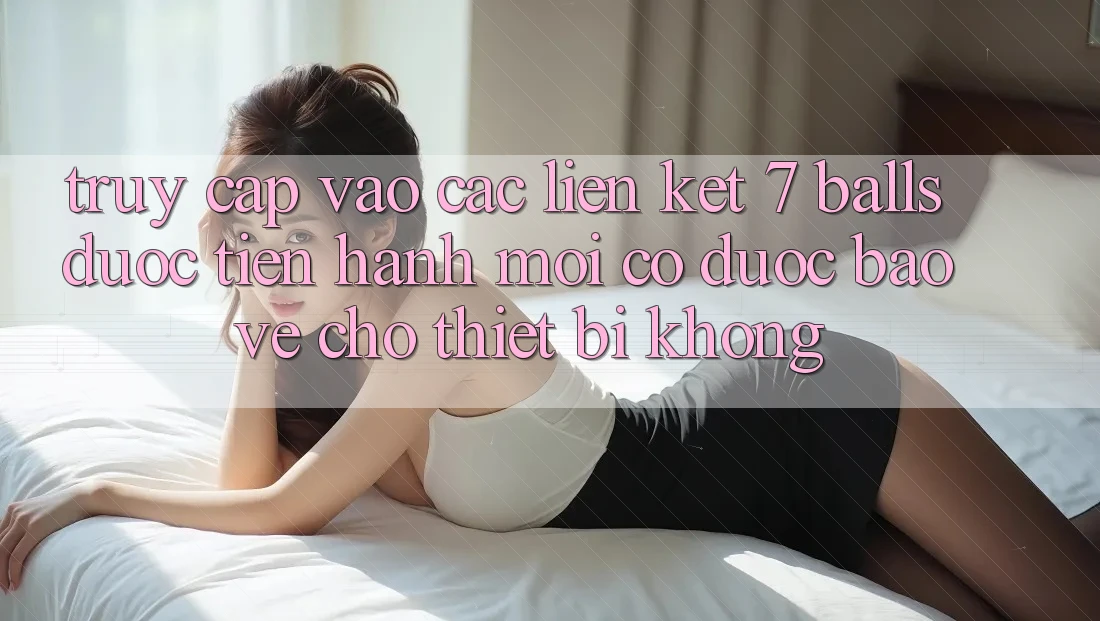 Truy cập vào các liên kết 7 balls được tiến hành mới có được bảo vệ cho thiết bị không?