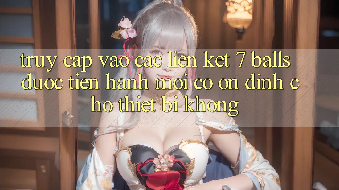 Truy cập vào các liên kết 7 balls được tiến hành mới có ổn định cho thiết bị không?
