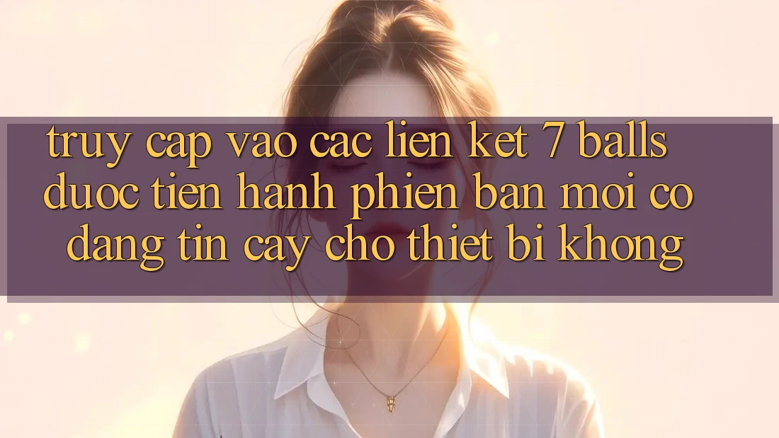 Truy cập vào các liên kết 7 balls được tiến hành phiên bản mới có đáng tin cậy cho thiết bị không?
