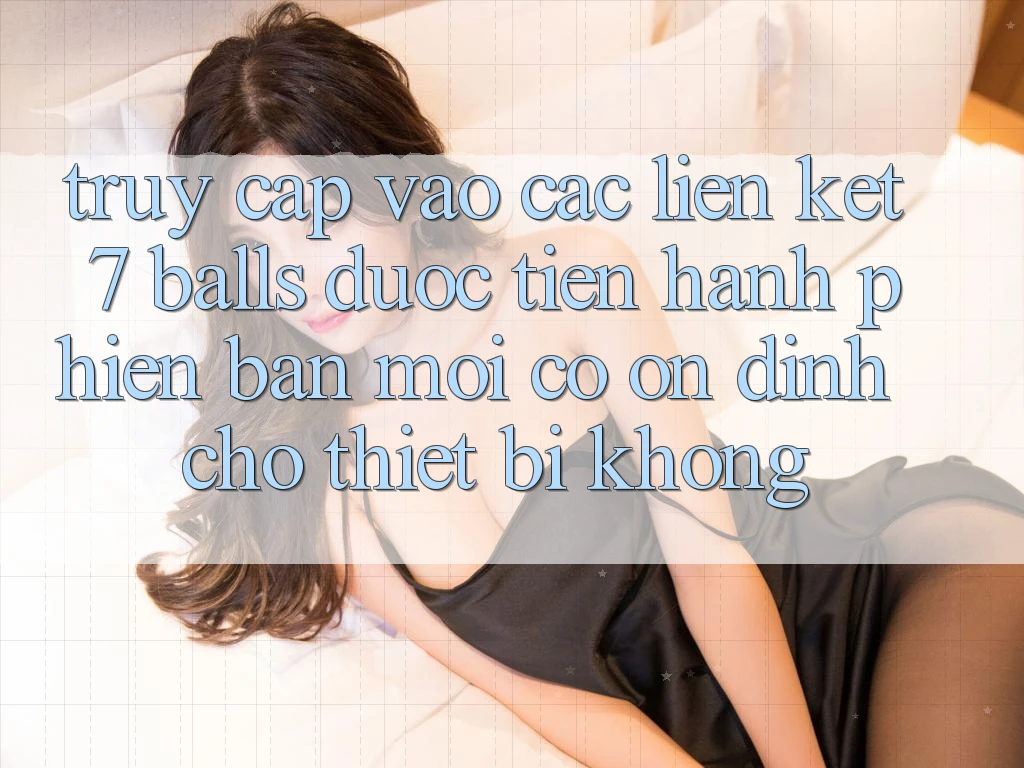 Truy cập vào các liên kết 7 balls được tiến hành phiên bản mới có ổn định cho thiết bị không?