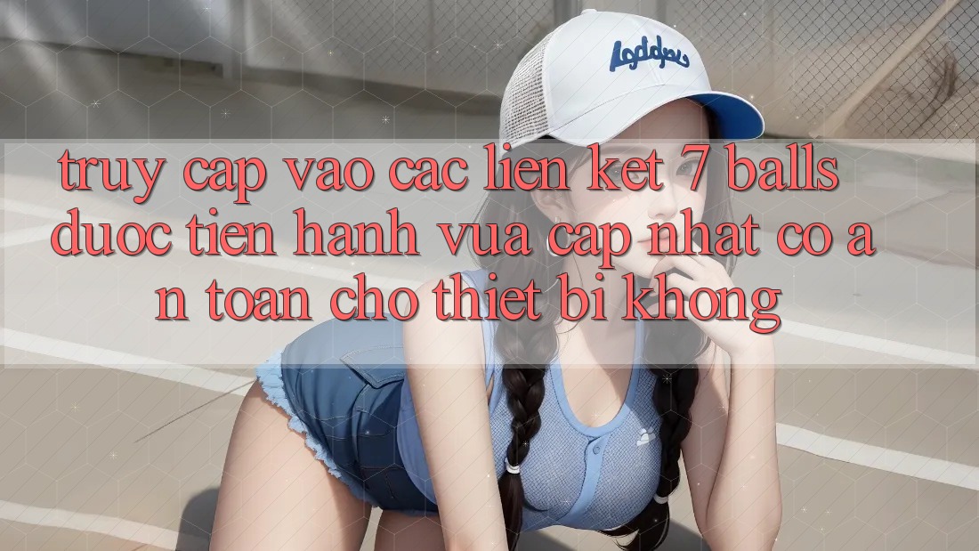 Truy cập vào các liên kết 7 balls được tiến hành vừa cập nhật có an toàn cho thiết bị không?