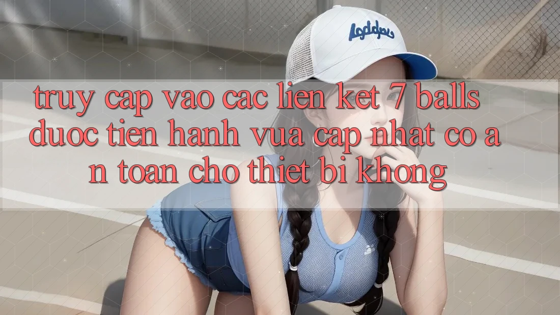 Truy cập vào các liên kết 7 balls được tiến hành vừa cập nhật có an toàn cho thiết bị không?