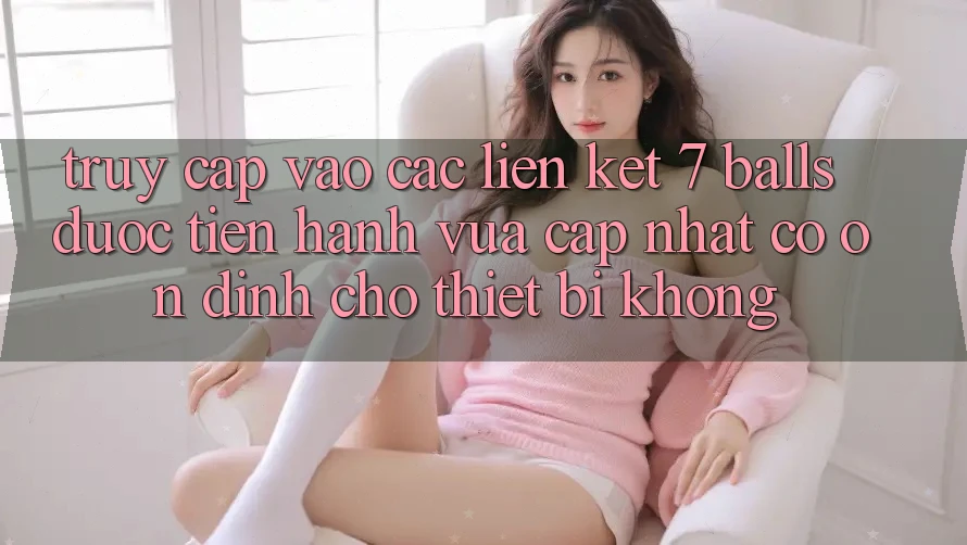 Truy cập vào các liên kết 7 balls được tiến hành vừa cập nhật có ổn định cho thiết bị không?