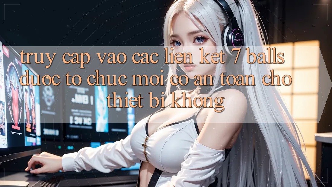 Truy cập vào các liên kết 7 balls được tổ chức mới có an toàn cho thiết bị không?