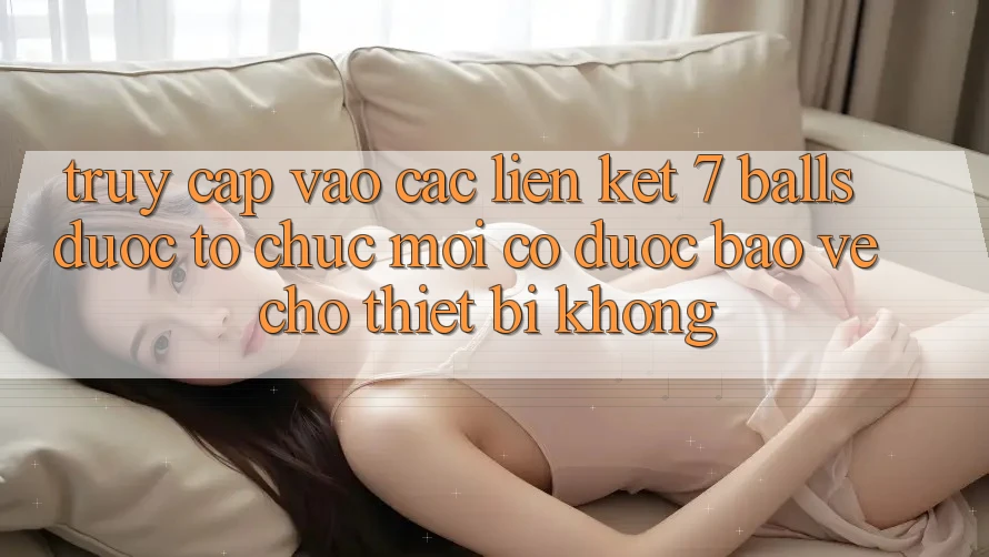Truy cập vào các liên kết 7 balls được tổ chức mới có được bảo vệ cho thiết bị không?