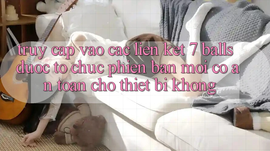 Truy cập vào các liên kết 7 balls được tổ chức phiên bản mới có an toàn cho thiết bị không?