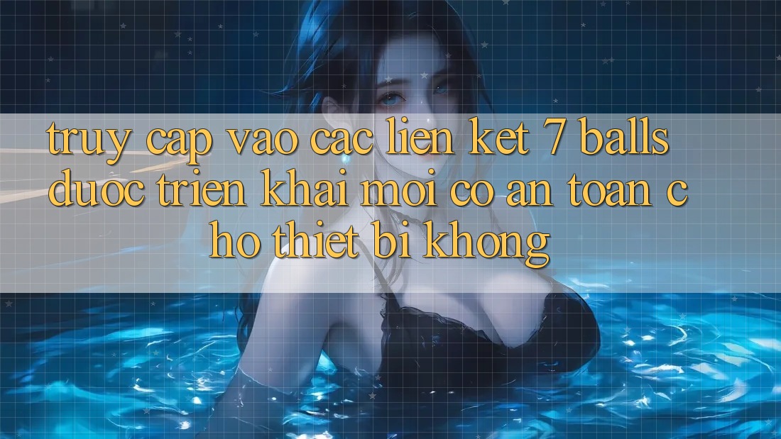Truy cập vào các liên kết 7 balls được triển khai mới có an toàn cho thiết bị không?
