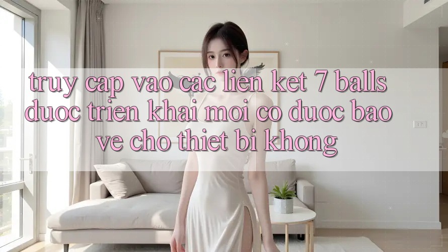Truy cập vào các liên kết 7 balls được triển khai mới có được bảo vệ cho thiết bị không?