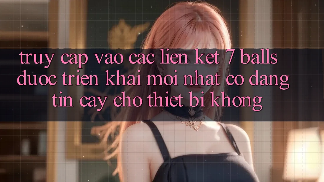 Truy cập vào các liên kết 7 balls được triển khai mới nhất có đáng tin cậy cho thiết bị không?