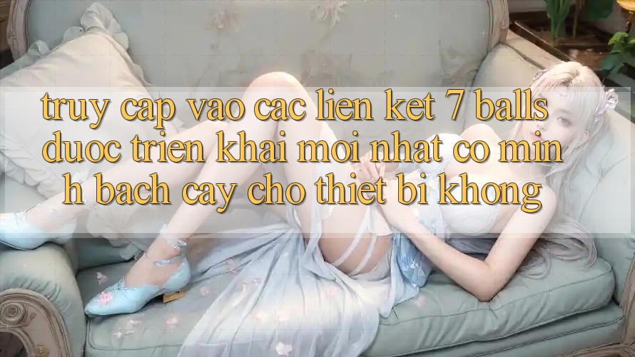 Truy cập vào các liên kết 7 balls được triển khai mới nhất có minh bạch cậy cho thiết bị không?