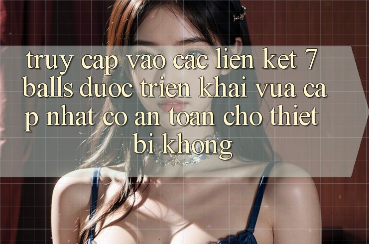 Truy cập vào các liên kết 7 balls được triển khai vừa cập nhật có an toàn cho thiết bị không?
