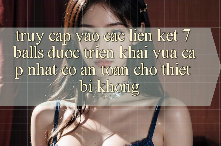 Truy cập vào các liên kết 7 balls được triển khai vừa cập nhật có an toàn cho thiết bị không?