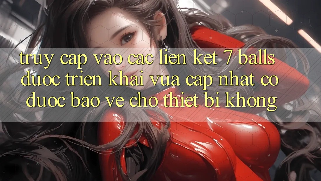Truy cập vào các liên kết 7 balls được triển khai vừa cập nhật có được bảo vệ cho thiết bị không?