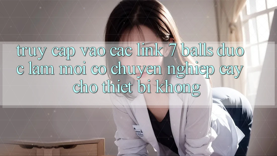 Truy cập vào các link 7 balls được làm mới có chuyên nghiệp cậy cho thiết bị không?