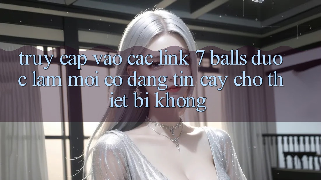 Truy cập vào các link 7 balls được làm mới có đáng tin cậy cho thiết bị không?