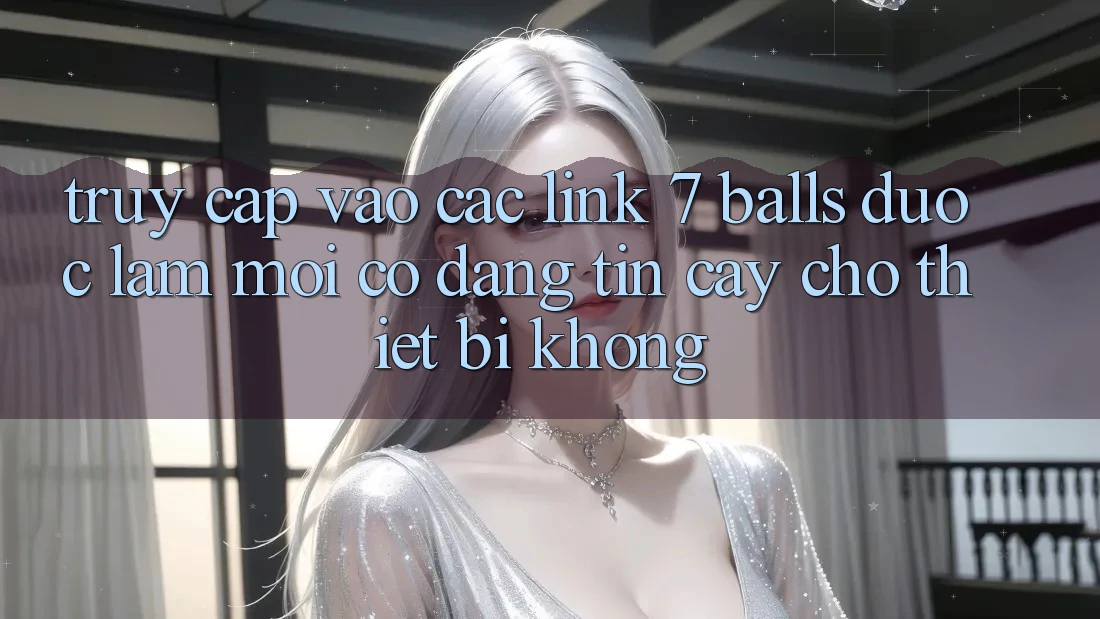 Truy cập vào các link 7 balls được làm mới có đáng tin cậy cho thiết bị không?