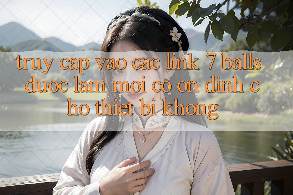 Truy cập vào các link 7 balls được làm mới có ổn định cho thiết bị không?