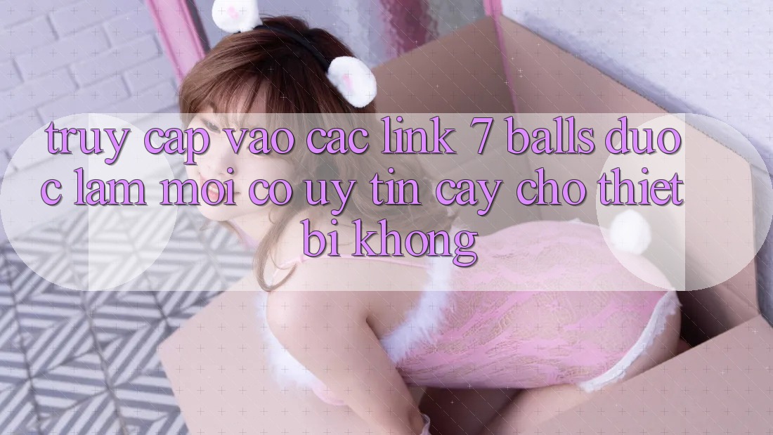 Truy cập vào các link 7 balls được làm mới có uy tín cậy cho thiết bị không?