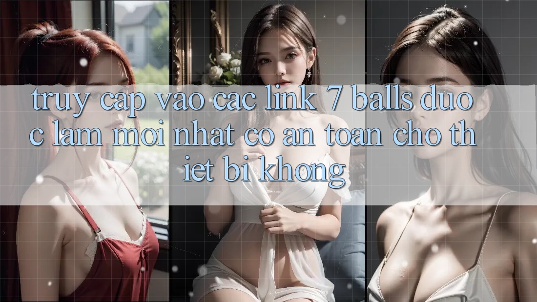Truy cập vào các link 7 balls được làm mới nhất có an toàn cho thiết bị không?