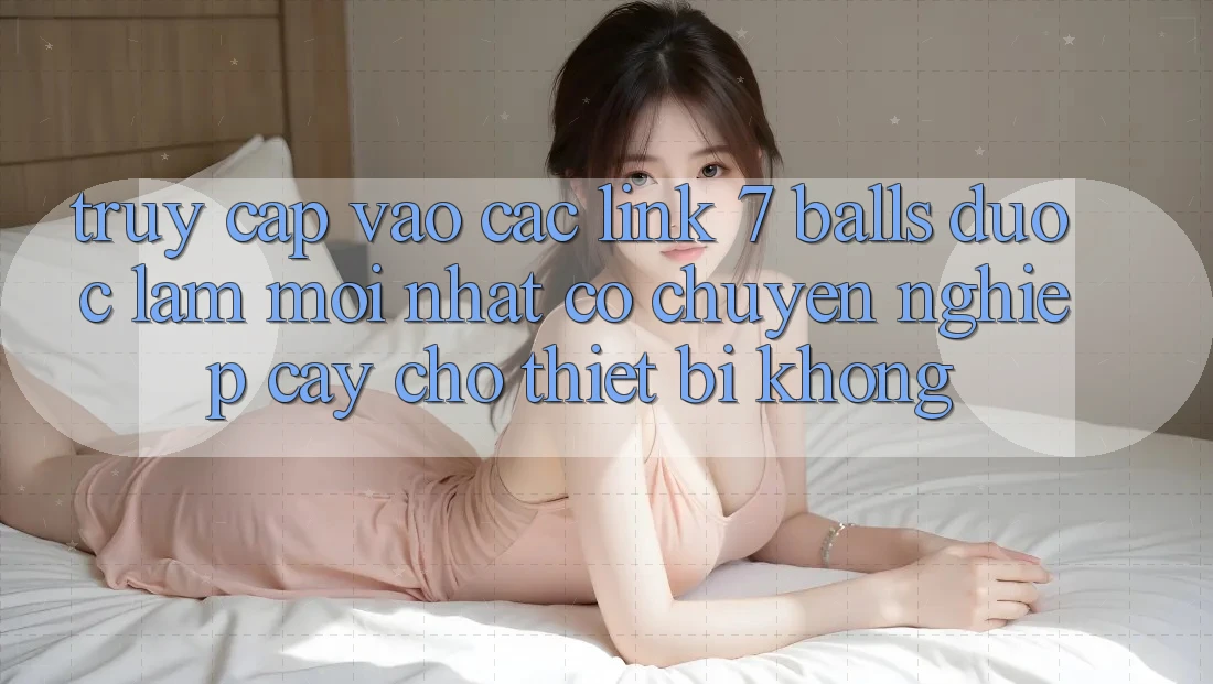 Truy cập vào các link 7 balls được làm mới nhất có chuyên nghiệp cậy cho thiết bị không?