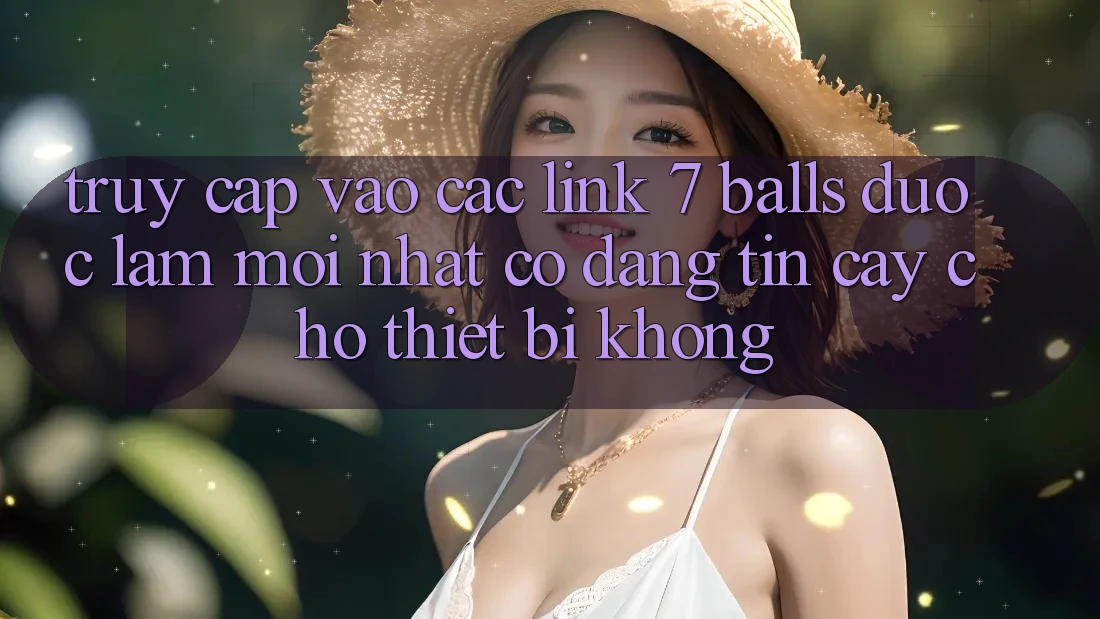 Truy cập vào các link 7 balls được làm mới nhất có đáng tin cậy cho thiết bị không?