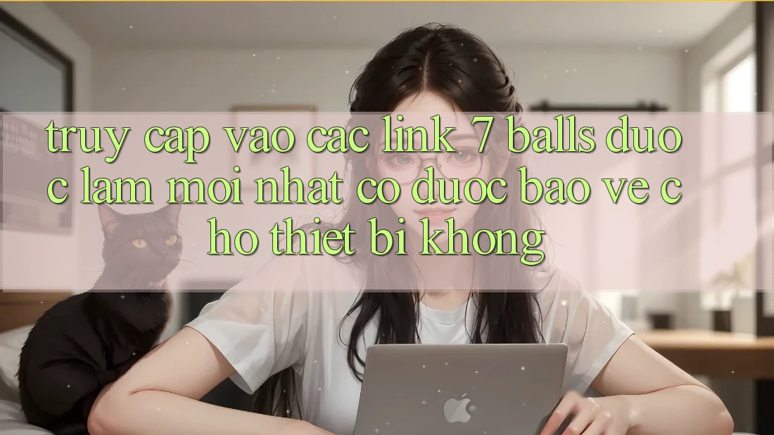 Truy cập vào các link 7 balls được làm mới nhất có được bảo vệ cho thiết bị không?