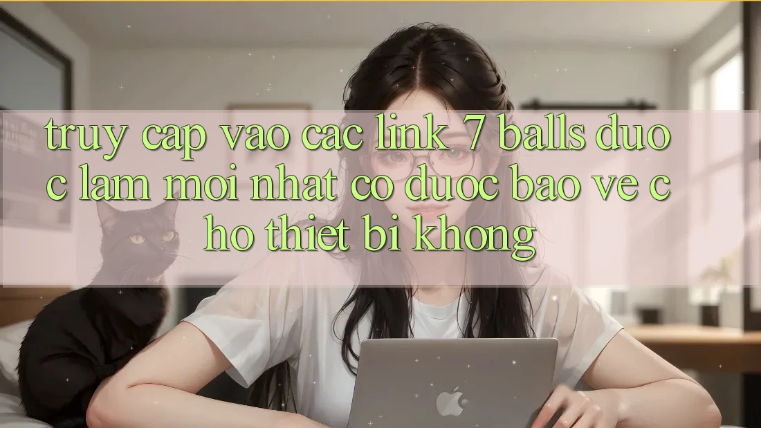 Truy cập vào các link 7 balls được làm mới nhất có được bảo vệ cho thiết bị không?