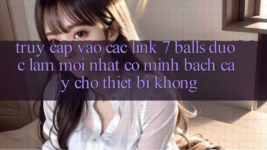 Truy cập vào các link 7 balls được làm mới nhất có minh bạch cậy cho thiết bị không?