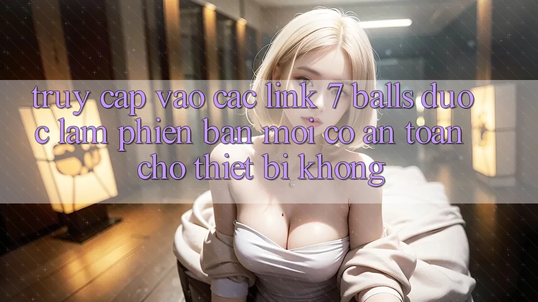 Truy cập vào các link 7 balls được làm phiên bản mới có an toàn cho thiết bị không?