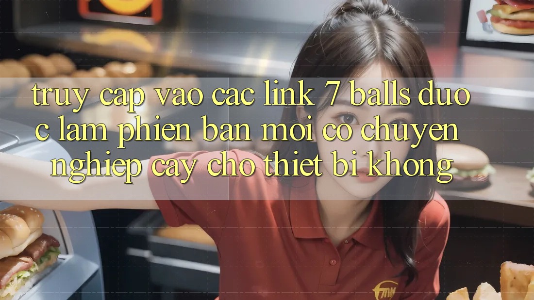 Truy cập vào các link 7 balls được làm phiên bản mới có chuyên nghiệp cậy cho thiết bị không?