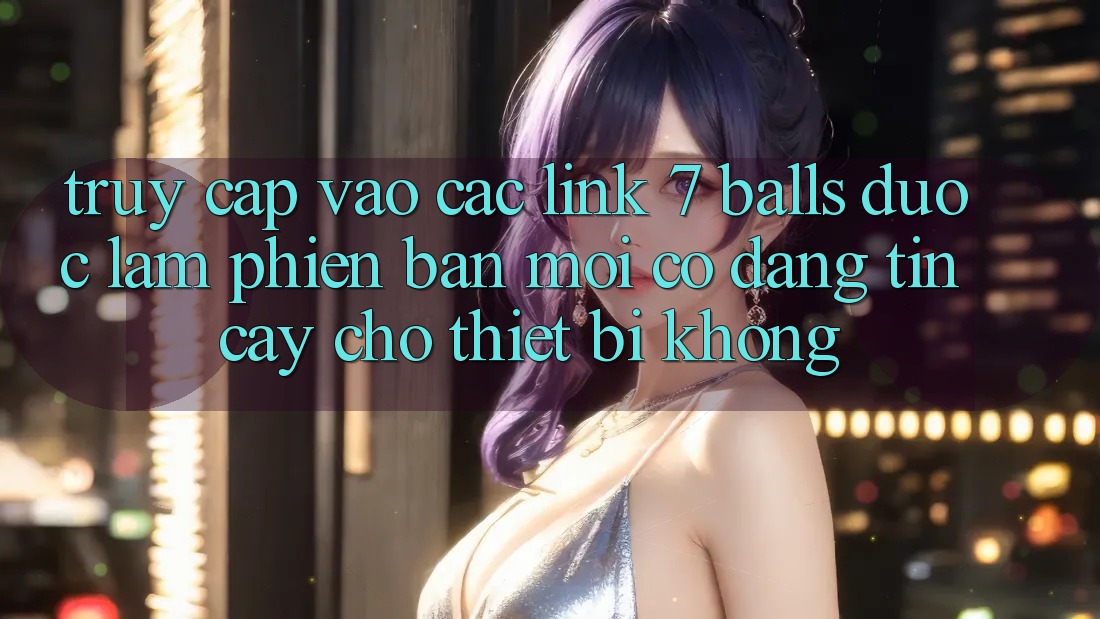 Truy cập vào các link 7 balls được làm phiên bản mới có đáng tin cậy cho thiết bị không?