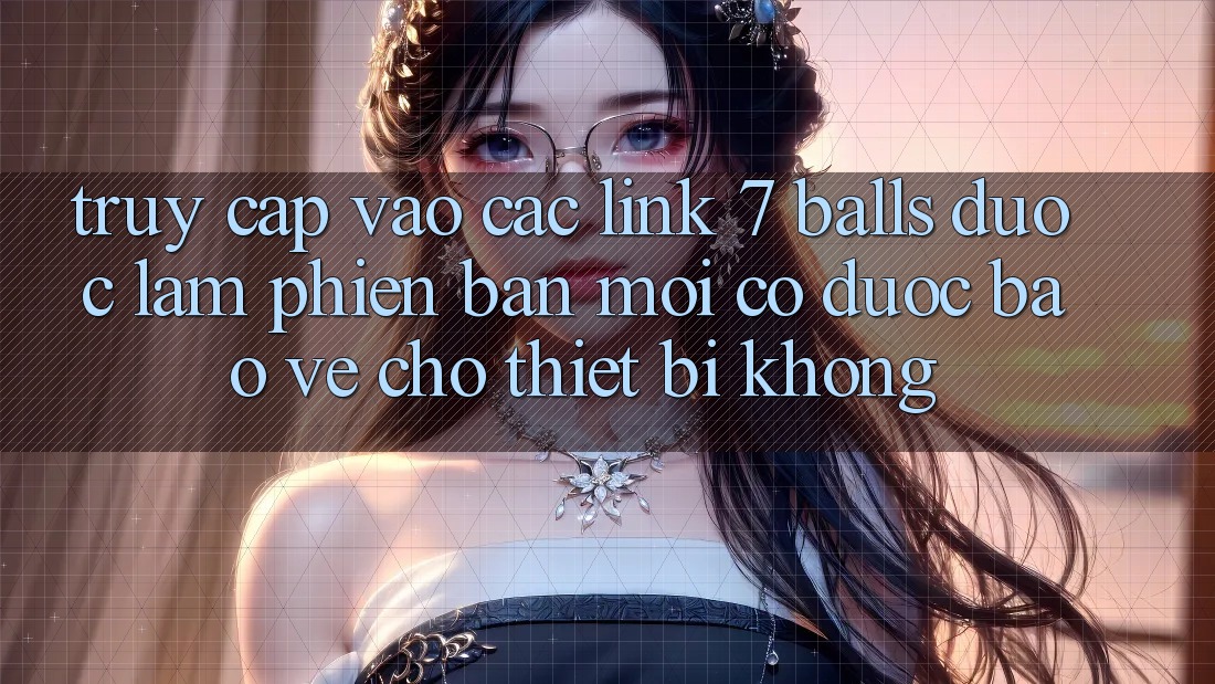 Truy cập vào các link 7 balls được làm phiên bản mới có được bảo vệ cho thiết bị không?