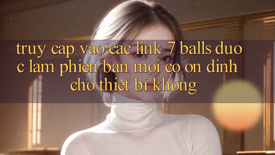 Truy cập vào các link 7 balls được làm phiên bản mới có ổn định cho thiết bị không?