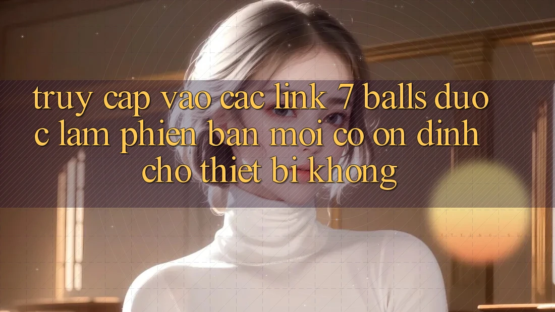 Truy cập vào các link 7 balls được làm phiên bản mới có ổn định cho thiết bị không?