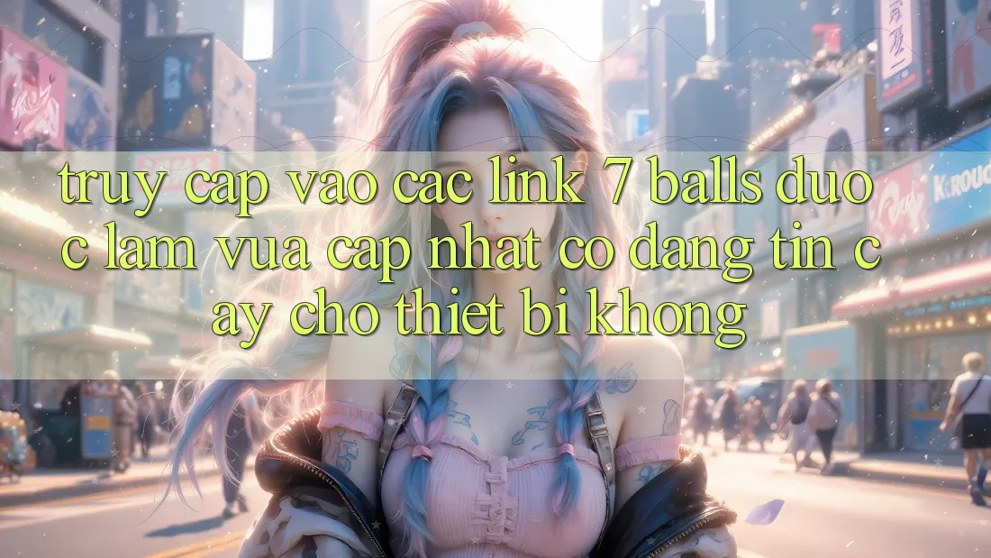 Truy cập vào các link 7 balls được làm vừa cập nhật có đáng tin cậy cho thiết bị không? Truy cập vào các link 7 balls được làm vừa cập nhật có đáng tin cậy cho thiết bị không?