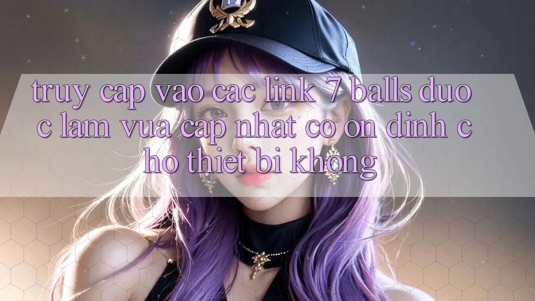 Truy cập vào các link 7 balls được làm vừa cập nhật có ổn định cho thiết bị không?