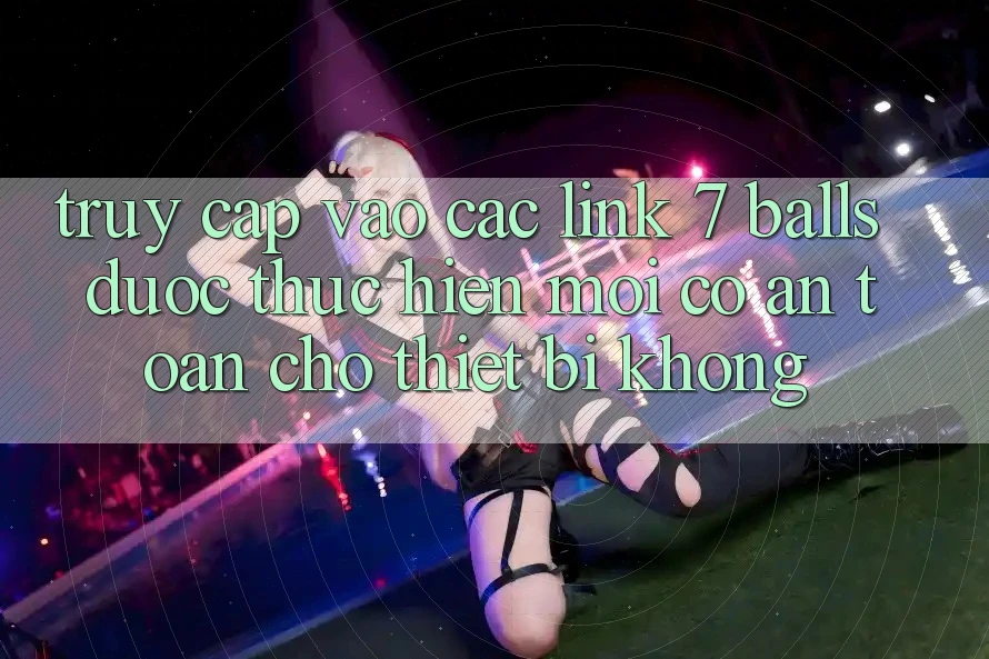 Truy cập vào các link 7 balls được thực hiện mới có an toàn cho thiết bị không?