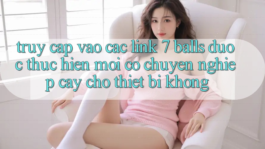 Truy cập vào các link 7 balls được thực hiện mới có chuyên nghiệp cậy cho thiết bị không?